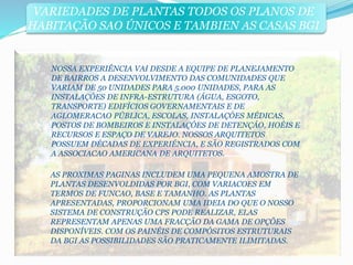 VARIEDADES DE PLANTAS TODOS OS PLANOS DE 
HABITAÇÃO SAO ÚNICOS E TAMBIEN AS CASAS BGI 
NOSSA EXPERIÊNCIA VAI DESDE A EQUIPE DE PLANEJAMENTO 
DE BAIRROS A DESENVOLVIMENTO DAS COMUNIDADES QUE 
VARIAM DE 50 UNIDADES PARA 5.000 UNIDADES, PARA AS 
INSTALAÇÓES DE INFRA-ESTRUTURA (ÁGUA, ESGOTO, 
TRANSPORTE) EDIFÍCIOS GOVERNAMENTAIS E DE 
AGLOMERACAO PÚBLICA, ESCOLAS, INSTALAÇÓES MÉDICAS, 
POSTOS DE BOMBEIROS E INSTALAÇÓES DE DETENÇÁO, HOÉIS E 
RECURSOS E ESPAÇO DE VAREJO. NOSSOS ARQUITETOS 
POSSUEM DÉCADAS DE EXPERIÉNCIA, E SÃO REGISTRADOS COM 
A ASSOCIACAO AMERICANA DE ARQUITETOS. 
AS PROXIMAS PAGINAS INCLUDEM UMA PEQUENA AMOSTRA DE 
PLANTAS DESENVOLDIDAS POR BGI, COM VARIACOES EM 
TERMOS DE FUNCAO, BASE E TAMANHO. AS PLANTAS 
APRESENTADAS, PROPORCIONAM UMA IDEIA DO QUE O NOSSO 
SISTEMA DE CONSTRUÇÃO CPS PODE REALIZAR, ELAS 
REPRESENTAM APENAS UMA FRACÇÃO DA GAMA DE OPÇÕES 
DISPONÍVEIS. COM OS PAINÉIS DE COMPÓSITOS ESTRUTURAIS 
DA BGI AS POSSIBILIDADES SÃO PRATICAMENTE ILIMITADAS. 
 