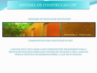 SISTEMA DE CONSTRUCAO CSP 
PROCESSO DE MONTAGEM DOS PIANIES 
COMPONENTES PARA MONTAGEM DO KIT 
A SEGUIR ESTÁ LISTA BÁSICA DOS COMPONENTES NECESSÁRIOS PARA A 
MONTAGEM DOS KITS HABITAÇÃO (PAINÉIS DE TELHADO E PISO, JANELAS, 
POTAS E PINTURA NECESSÁRIAS) SOBRE A LAJE DE FUNDAÇÃO. 
 