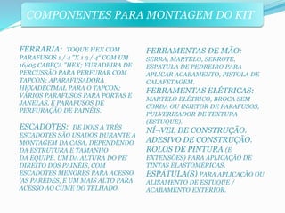 COMPONENTES PARA MONTAGEM DO KIT 
FERRARIA: TOQUE HEX COM 
PARAFUSOS 1 / 4 "X 1 3 / 4“ COM UM 
16/05 CABEÇA "HEX; FURADEIRA DE 
PERCUSSÃO PARA PERFURAR COM 
TAPCON; APARAFUSADORA 
HEXADECIMAL PARA O TAPCON; 
VÁRIOS PARAFUSOS PARA PORTAS E 
JANELAS, E PARAFUSOS DE 
PERFURAÇÃO DE PAINÉIS. 
ESCADOTES: DE DOIS A TRÉS 
ESCADOTES SÃO USADOS DURANTE A 
MONTAGEM DA CASA, DEPENDENDO 
DA ESTRUTURA E TAMANHO 
DA EQUIPE. UM DA ALTURA DO PE' 
DIREITO DOS PAINÉIS, COM 
ESCADOTES MENORES PARA ACESSO 
'AS PAREDES, E UM MAIS ALTO PARA 
ACESSO AO CUME DO TELHADO. 
FERRAMENTAS DE MÃO: 
SERRA, MARTELO, SERROTE, 
ESPATULA DE PEDREIRO PARA 
APLICAR ACABAMENTO, PISTOLA DE 
CALAFETAGEM. 
FERRAMENTAS ELÉTRICAS: 
MARTELO ELÉTRICO, BROCA SEM 
CORDA OU INJETOR DE PARAFUSOS, 
PULVERIZADOR DE TEXTURA 
(ESTUQUE). 
NÍ¬VEL DE CONSTRUÇÃO. 
ADESIVO DE CONSTRUÇÃO. 
ROLOS DE PINTURA (E 
EXTENSÕES) PARA APLICAÇÃO DE 
TINTAS ELASTOMÉRICAS. 
ESPÁTULA(S) PARA APLICAÇÃO OU 
ALISAMENTO DE ESTUQUE / 
ACABAMENTO EXTERIOR. 
 