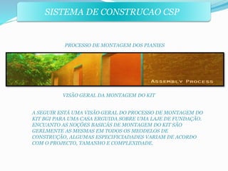 SISTEMA DE CONSTRUCAO CSP 
PROCESSO DE MONTAGEM DOS PIANIES 
VISÃO GERAL DA MONTAGEM DO KIT 
A SEGUIR ESTÁ UMA VISÃO GERAL DO PROCESSO DE MONTAGEM DO 
KIT BGI PARA UMA CASA ERGUIDA SOBRE UMA LAJE DE FUNDAÇÃO. 
ENCUANTO AS NOÇÕES BASICÁS DE MONTAGEM DO KIT SÃO 
GERLMENTE AS MESMAS EM TODOS OS MEODELOS DE 
CONSTRUÇÃO, ALGUMAS ESPECIFICIADADES VARIAM DE ACORDO 
COM O PROJECTO, TAMANHO E COMPLEXIDADE. 
 