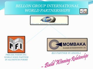 BELLON GROUP INTERNATIONAL 
WORLD PARTNERSHIPS 
PRECISE FORMS INC. 
WORLD WIDE PARTNER 
IN ALUMINUM FORMS 
BGI PARTNER IN ANGOLA 
 