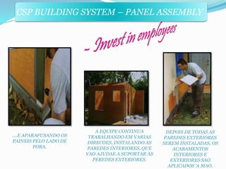 CSP BUILDING SYSTEM – PANEL ASSEMBLY 
....E APARAFUSANDO OS 
PAINEIS PELO LADO DE 
FORA. 
A EQUIPE CONTINUA 
TRABALHANDO EM VARIAS 
DIRECOES, INSTALANDO AS 
PAREDES INTERIORES, QUE 
VAO AJUDAE A SUPORTAR AS 
PEREDES EXTERIORES. 
DEPOIS DE TODAS AS 
PAREDES EXTERIORES 
SEREM INSTALADAS, OS 
ACABAMENTOS 
INTERIORES E 
EXTERIORES SAO 
APLICADOS ‘A MAO. 
 