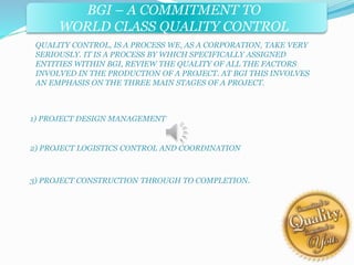 BGI – A COMMITMENT TO 
WORLD CLASS QUALITY CONTROL 
QUALITY CONTROL, IS A PROCESS WE, AS A CORPORATION, TAKE VERY 
SERIOUSLY. IT IS A PROCESS BY WHICH SPECIFICALLY ASSIGNED 
ENTITIES WITHIN BGI, REVIEW THE QUALITY OF ALL THE FACTORS 
INVOLVED IN THE PRODUCTION OF A PROJECT. AT BGI THIS INVOLVES 
AN EMPHASIS ON THE THREE MAIN STAGES OF A PROJECT. 
1) PROJECT DESIGN MANAGEMENT 
2) PROJECT LOGISTICS CONTROL AND COORDINATION 
3) PROJECT CONSTRUCTION THROUGH TO COMPLETION. 
 