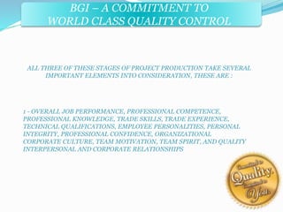 BGI – A COMMITMENT TO 
WORLD CLASS QUALITY CONTROL 
ALL THREE OF THESE STAGES OF PROJECT PRODUCTION TAKE SEVERAL 
IMPORTANT ELEMENTS INTO CONSIDERATION, THESE ARE : 
1 - OVERALL JOB PERFORMANCE, PROFESSIONAL COMPETENCE, 
PROFESSIONAL KNOWLEDGE, TRADE SKILLS, TRADE EXPERIENCE, 
TECHNICAL QUALIFICATIONS, EMPLOYEE PERSONALITIES, PERSONAL 
INTEGRITY, PROFESSIONAL CONFIDENCE, ORGANIZATIONAL 
CORPORATE CULTURE, TEAM MOTIVATION, TEAM SPIRIT, AND QUALITY 
INTERPERSONAL AND CORPORATE RELATIONSHIPS 
 