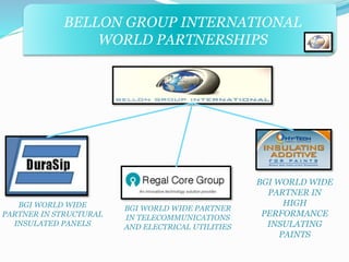 BELLON GROUP INTERNATIONAL 
WORLD PARTNERSHIPS 
BGI WORLD WIDE 
PARTNER IN STRUCTURAL 
INSULATED PANELS 
BGI WORLD WIDE PARTNER 
IN TELECOMMUNICATIONS 
AND ELECTRICAL UTILITIES 
BGI WORLD WIDE 
PARTNER IN 
HIGH 
PERFORMANCE 
INSULATING 
PAINTS 
 