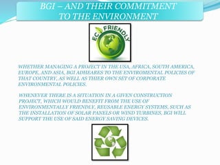BGI – AND THEIR COMMITMENT 
TO THE ENVIRONMENT 
WHETHER MANAGING A PROJECT IN THE USA, AFRICA, SOUTH AMERICA, 
EUROPE, AND ASIA, BGI ADHEARES TO THE ENVIROMENTAL POLICIES OF 
THAT COUNTRY, AS WELL AS THIER OWN SET OF CORPORATE 
ENVIRONMENTAL POLICIES. 
WHENEVER THERE IS A SITUATION IN A GIVEN CONSTRUCTION 
PROJECT, WHICH WOULD BENEFIT FROM THE USE OF 
ENVIRONMENTALLY FRIENDLY, REUSABLE ENERGY SYSTEMS, SUCH AS 
THE INSTALLATION OF SOLAR PANELS OR WIND TURBINES, BGI WILL 
SUPPORT THE USE OF SAID ENERGY SAVING DEVICES. 
 