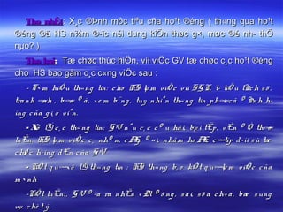 Thø nhÊt: X¸c ®Þnh môc tiªu cña ho¹t ®éng ( th«ng qua ho¹t
®éng ®ã HS n¾m ®­îc néi dung kiÕn thøc g×, møc ®é nh­ thÕ
nµo? )
  Thø hai: Tæ chøc thùc hiÖn, víi viÖc GV tæ chøc c¸c ho¹t ®éng
cho HS bao gåm c¸c c«ng viÖc sau :
    - T× m hiÓ u th« ng tin: c ho HS lµ m viÖ c v íi SG K, t­ liÖ u lÞc h s ö ,
tra nh ¶ , b¶ ® å , x e m b¨ng , tuy nhiªn th« ng tin p h¶c ã ® Þnh h­
         nh        n                                          i
íng c ña g i¸ o v iªn.
    - X lÝ c ¸ c th« ng tin: G V nªu c ¸ c c © u há i, bµ i tËp , v Ên ® Ò th¶
       ö                                                                     o
luËn. HS lµ m viÖ c c ¸ nh© n, c Æ ® « i, nhã m ho Æ c ¶ d ­íi s ù tæ
                                    p                        c     líp
c hø c h­íng d Én c ña G V.
   - KÕ t q u¶ ö lÝ th« ng tin : HS th« ng b¸ o kÕ t q u¶ m viÖ c c ña
              x                                          lµ
m × nh
   -KÕ t luËn: , G V ® ­a ra nhËn x Ðt ® ó ng , s a i, s ö a c h÷ a , bæ s ung
vµ c hè t ý .
 