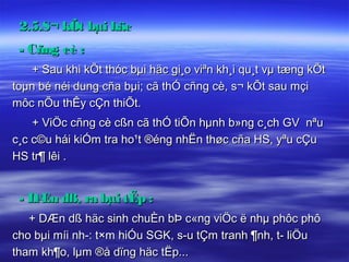 2.5.S¬ kÕt bµi häc
 - Cñng cè :
    + Sau khi kÕt thóc bµi häc gi¸o viªn kh¸i qu¸t vµ tæng kÕt
toµn bé néi dung cña bµi; cã thÓ cñng cè, s¬ kÕt sau mçi
môc nÕu thÊy cÇn thiÕt.
    + ViÖc cñng cè cßn cã thÓ tiÕn hµnh b»ng c¸ch GV nªu
c¸c c©u hái kiÓm tra ho¹t ®éng nhËn thøc cña HS, yªu cÇu
HS tr¶ lêi .


 - DÆn dß, ra bµi tËp :
   + DÆn dß häc sinh chuÈn bÞ c«ng viÖc ë nhµ phôc phô
cho bµi míi nh­: t×m hiÓu SGK, s­u tÇm tranh ¶nh, t­ liÖu
tham kh¶o, lµm ®å dïng häc tËp...
 