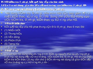 IV.VÒ kiÓm tra ®¸nh gi¸ kÕt qu¶ häc tËp cña häc sinh
1.CÇn ®­a néi dung gi¸o dôc b¶o vÖ m«i tr­êng vµo kiÓm tra, ®¸nh gi¸ HS
2. N¾ m v÷ng néi dung cÇn kiÓm tra, ®¸nh gi¸
 Néi dung kiÓm tra, ®¸nh gi¸ cña m«n häc cÇn bao gåm c¶ c¸c
   mÆt kiÕn thøc, kÜ n¨ng, th¸i ®é. Song chñ yÕu tËp trung vµo
   viÖc kiÓm tra, ®¸nh gi¸ kiÕn thøc vµ kÜ n¨ng cña HS.
   VÒ m t kiÕn thøc
          Æ
   KÕt qu¶ häc tËp cña HS phæ th«ng cÇn ®­îc ®¸nh gi¸ theo 6 møc ®é:
   (1) NhËn biÕt
   (2) Th«ng hiÓu
   (3) VËn dông
   (4) Ph©n tÝch
   (5) Tæng hîp
   (6) §¸nh gi¸
   VÒ kÜ n¨ ng
   C¨n cø vµo néi dung cña ch­¬ng tr×nh SGK vµ nguyªn t¾c vµ ph­¬ng ph¸p
    tÝch hîp néi dung b¶o vÖ m«I tr­êng, viÖc kiÓm tra, ®¸nh gi¸ HS kh«ng chØ
    kiÓm tra kiÕn thøc LS mµ cßn chó ý ®Õn nh÷ng néi dung cã g¾n ®Õn b¶o
    vÖ m«i tr­êng vµ c¸c kÜ n¨ng kh¸c nh­ :
 