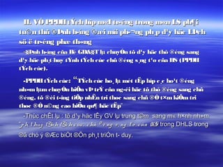 II. VÒ PPDH tÝch hîp m«I tr­êng trong m«n LS ph¶i
tu©n thñ ®Þnh h­íng ®æi míi ph­¬ng ph¸p d¹y häc LÞch
sö ë tr­êng phæ th«ng
 -§Þnh h­íng cña Bé GD&§T lµ chuyÓn tõ d¹y häc thô ®éng sang
d¹y häc ph¸t huy tÝnh tÝch cùc chñ ®éng s¸ng t¹o cña HS (PPDH
tÝch cùc).

  -PPDH tÝch cùc : “TÝch cùc ho¸ lµ mét tËp hîp c¸c ho¹t ®éng
nh»m lµm chuyÓn biÕn vÞ trÝ cña ng­êi häc tõ thô ®éng sang chñ
®éng, tõ ®èi t­îng tiÕp nhËn tri thøc sang chñ ®Ò t×m kiÕm tri
thøc ®Ó n©ng cao hiÖu qu¶ häc tËp”
  -Thùc chÊt lµ : tõ d¹y häc lÊy GV lµ trung t©m sang m« h×nh nh»m
“p h¸ t huy tÝnh tÝc h c ùc , c hñ ® é ng s ¸ ng t¹ o c ña HS trong DHLS trong
®ã chó ý ®Æc biÖt ®Õn ph¸t triÓn t­ duy.
 