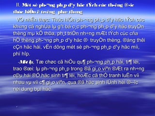 II. Mét sè ph­¬ng ph¸p d¹y häc tÝch cùc th­êng ®­îc
thùc hiÖn ë tr­êng phæ th«ng
  VÒ nhËn thøc: Thùc hiÖn ph­¬ng ph¸p d¹y häc tÝch cùc
kh«ng cã nghÜa lµ g¹t bá c¸c ph­¬ng ph¸p d¹y häc truyÒn
thèng mµ kÕ thõa, ph¸t triÓn nh÷ng mÆt tÝch cùc cña
hÖ thèng ph­¬ng ph¸p d¹y häc ®· truyÒn thèng, ®ång thêi
cÇn häc hái, vËn dông mét sè ph­¬ng ph¸p d¹y häc míi,
phï hîp.
  -M lµ, Tæ chøc cã hiÖu qu¶ ph­¬ng ph¸p hái, tr¶ lêi,
     ét
trao ®æi: lµ ph­¬ng ph¸p trong ®ã gi¸o viªn ®Æt ra nh÷ng
c©u hái ®Ó häc sinh tr¶ lêi, hoÆc cã thÓ tranh luËn víi
nhau vµ víi c¶ gi¸o viªn, qua ®ã häc sinh lÜnh héi ®­­îc
néi dung bµi häc.


 .
 