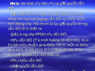 H lµ, tæ chøc d¹y häc nªu vµ gi¶i quyÕt vÊn
  ai
®Ò
 -B¶n chÊt cña d¹y häc nªu vÊn ®Ò lµ t¹o mét
chuçi nh÷ng t×nh huèng vÊn ®Ò vµ ®iÒu kiÓn
ho¹t ®éng cña HS nh»m tù lùc gi¶i quyÕt nh÷ng
vÊn ®Ò ®­îc ®Æt ra
 -§Æc tr­ng cña PPDH nªu vÊn ®Ò:
  +Nªu vÊn ®Ò (T¹o t×nh huèng cã vÊn ®Ò): ®­îc
t¹o bëi m©u thuÉn gi÷a ®iÒu HS ®· biÕt víi ®iÒu
ch­a biÕt, tõ ®ã kÝch thÝch tÝnh tß mß, khao
kh¸t gi¶i quyÕt vÇn ®Ò ®Æt ra.
 +Ph¸t biÓu vÊn ®Ò
 +Gi¶i quyÕt vÊn ®Ò
 