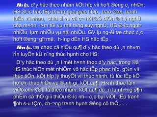 B lµ, d¹y häc theo nhãm kÕt hîp víi ho¹t ®éng c¸ nh©n:
   a
HS ®­îc häc tËp th«ng qua giao tiÕp , trao ®æi, tranh
luËn víi nhau, chia sÎ vµ cã c¬ héi ®Ó diÔn ®¹t ý nghÜ
cña m×nh, t×m tßi vµ më réng suy nghÜ, HS ®­îc nghÞ
nhiÒu, lµm nhiÒu vµ nãi nhiÒu. GV lµ ng­êi tæ chøc c¸c
ho¹t ®éng, gîi më, h­íng dÉn HS häc tËp .
  B lµ, tæ chøc cã hiÖu qu¶ d¹y häc theo dù ¸n nh»m
   èn
rÌn luyÖn kÜ n¨ng thùc hµnh cho HS:
  D¹y häc theo dù ¸n l mét h×nh thøc d¹y häc, trong ®ã
HS thùc hiÖn mét nhiÖm vô häc tËp phøc hîp, g¾n víi
thùc tiÔn, kÕt hîp lý thuyÕt víi thùc hành, tù lùc lËp kÕ
ho¹ch, thùc hiÖn vµ ®¸nh gi¸ kÕt qu¶. H×nh thøc làm
viÖc chñ yÕu là theo nhãm, kÕt qu¶ dù ¸n lµ nh÷ng s¶n
phÈm cã thÓ giíi thiÖu ®­îc nh­­ c¸c bµi viÕt, tËp tranh
¶nh s­u tÇm, ch­¬ng tr×nh hµnh ®éng cô thÓ,.....
 