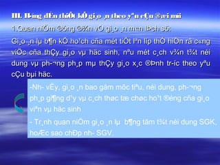 III. H­íng dÉn thiÕt kÕ gi¸o ¸n theo yªu cÇu ®æi míi
1.Quan niÖm ®óng ®¾n vÒ gi¸o ¸n m«n lÞch sö:
Gi¸o ¸n lµ b¶n kÕ ho¹ch cña mét tiÕt lªn líp thÓ hiÖn râ c«ng
viÖc cña thÇy gi¸o vµ häc sinh, nªu mét c¸ch v¾n t¾t néi
dung vµ ph­¬ng ph¸p mµ thÇy gi¸o x¸c ®Þnh tr­íc theo yªu
cÇu bµi häc.
     -Nh­ vËy, gi¸o ¸n bao gåm môc tiªu, néi dung, ph­¬ng
     ph¸p gi¶ng d¹y vµ c¸ch thøc tæ chøc ho¹t ®éng cña gi¸o
     viªn vµ häc sinh
     - Tr¸nh quan niÖm gi¸o ¸n lµ b¶ng tãm t¾t néi dung SGK,
     hoÆc sao chÐp nh­ SGV.
 
