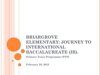 BRIARGROVE
ELEMENTARY: JOURNEY TO
INTERNATIONAL
BACCALAUREATE (IB).
Primary Years Programme (PYP)


February 28, 2013
 
