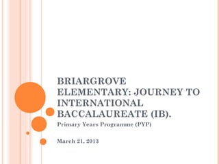BRIARGROVE
ELEMENTARY: JOURNEY TO
INTERNATIONAL
BACCALAUREATE (IB).
Primary Years Programme (PYP)


March 21, 2013
 