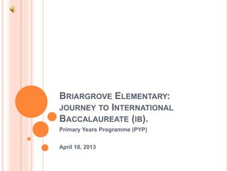 BRIARGROVE ELEMENTARY:
JOURNEY TO INTERNATIONAL
BACCALAUREATE (IB).
Primary Years Programme (PYP)


April 18, 2013
 
