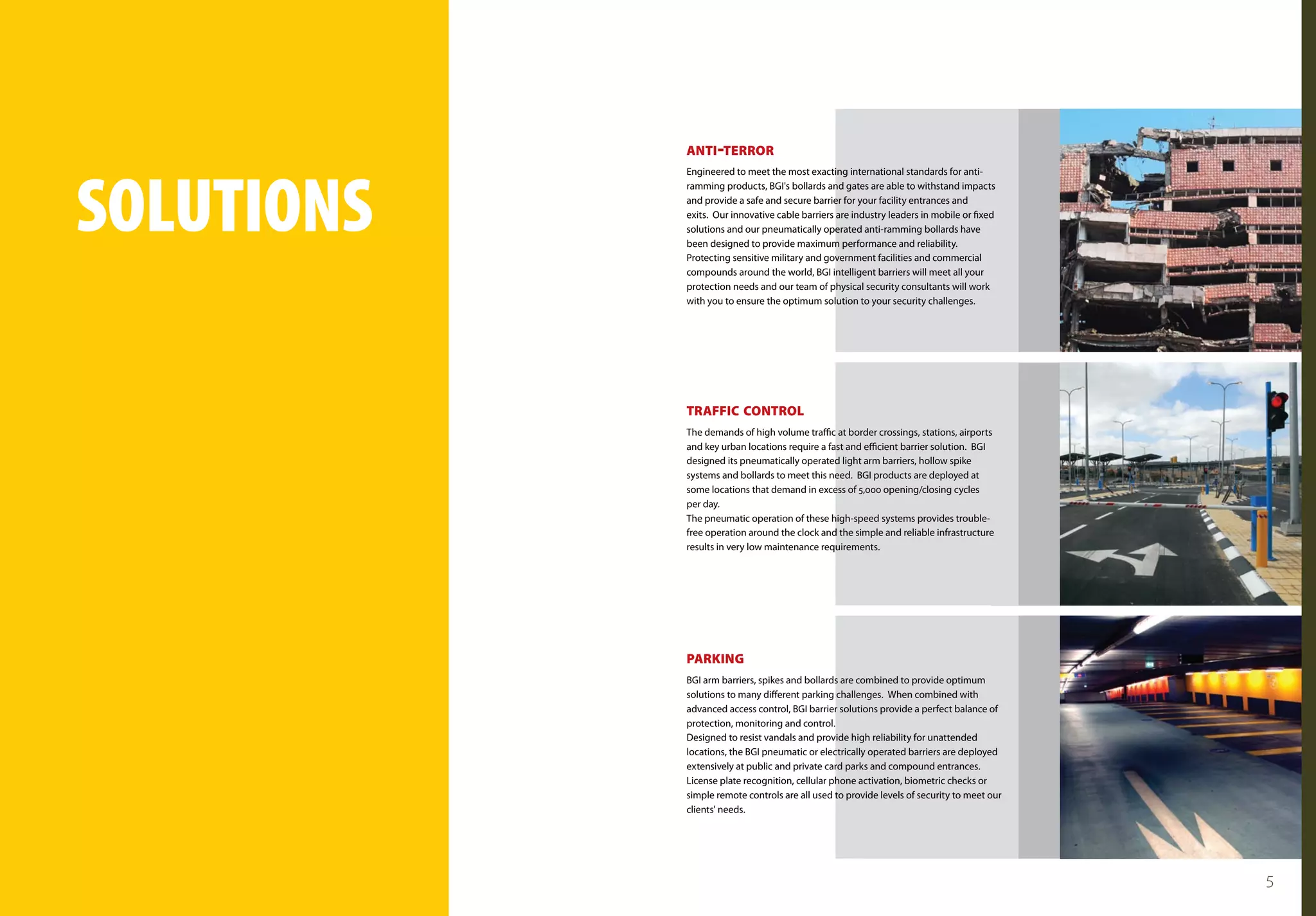 ANTI -TERROR




solutions
            Engineered to meet the most exacting international standards for anti-
            ramming products, BGI's bollards and gates are able to withstand impacts
            and provide a safe and secure barrier for your facility entrances and
            exits. Our innovative cable barriers are industry leaders in mobile or fixed
            solutions and our pneumatically operated anti-ramming bollards have
            been designed to provide maximum performance and reliability.
            Protecting sensitive military and government facilities and commercial
            compounds around the world, BGI intelligent barriers will meet all your
            protection needs and our team of physical security consultants will work
            with you to ensure the optimum solution to your security challenges.




            TRAFFIC CONTROL
            The demands of high volume traffic at border crossings, stations, airports
            and key urban locations require a fast and efficient barrier solution. BGI
            designed its pneumatically operated light arm barriers, hollow spike
            systems and bollards to meet this need. BGI products are deployed at
            some locations that demand in excess of 5,000 opening/closing cycles
            per day.
            The pneumatic operation of these high-speed systems provides trouble-
            free operation around the clock and the simple and reliable infrastructure
            results in very low maintenance requirements.




            PARKING
            BGI arm barriers, spikes and bollards are combined to provide optimum
            solutions to many different parking challenges. When combined with
            advanced access control, BGI barrier solutions provide a perfect balance of
            protection, monitoring and control.
            Designed to resist vandals and provide high reliability for unattended
            locations, the BGI pneumatic or electrically operated barriers are deployed
            extensively at public and private card parks and compound entrances.
            License plate recognition, cellular phone activation, biometric checks or
            simple remote controls are all used to provide levels of security to meet our
            clients' needs.




                                                                                            5
 