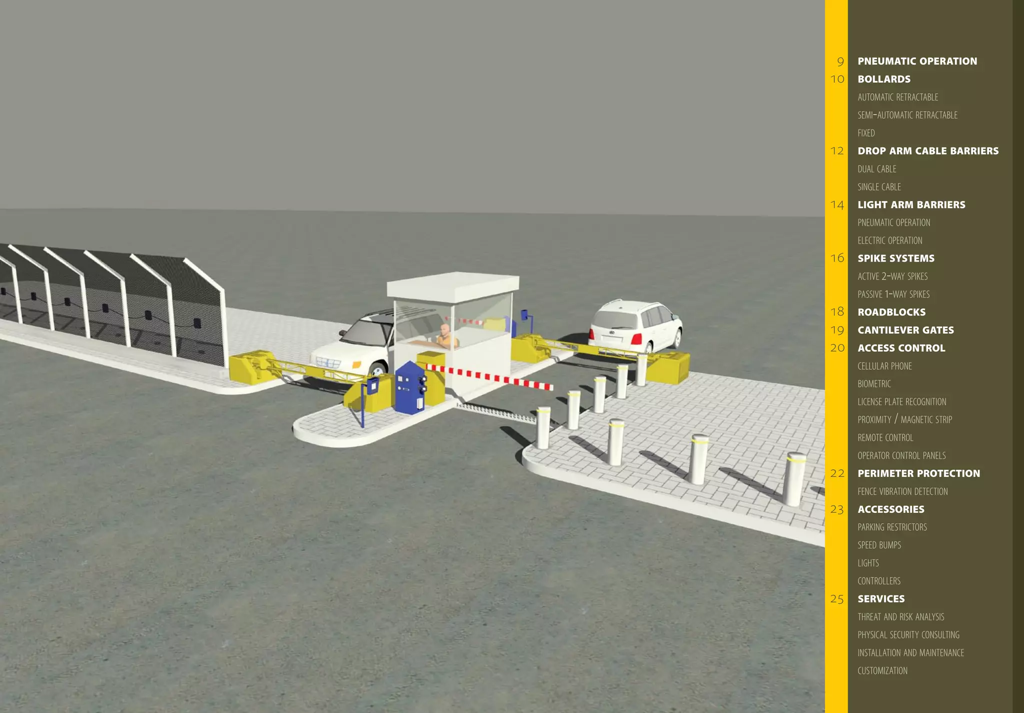 9   PNEumATIC OPERATION
10   BOLLARds
     AUTomATIC RETRACTABLE
     SEmI-AUTomATIC RETRACTABLE
     FIxEd
12   dROP ARm CABLE BARRIERs
     dUAL CABLE
     SINgLE CABLE
14   LIGhT ARm BARRIERs
     PNEUmATIC oPERATIoN
     ELECTRIC oPERATIoN
16   sPIKE sysTEms
     ACTIvE 2-wAY SPIkES
     PASSIvE 1-wAY SPIkES
18   ROAdBLOCKs
19   CANTILEvER GATEs
20   ACCEss CONTROL
     CELLULAR PhoNE
     BIomETRIC
     LICENSE PLATE RECogNITIoN
     PRoxImITY / mAgNETIC STRIP
     REmoTE CoNTRoL
     oPERAToR CoNTRoL PANELS
22   PERImETER PROTECTION
     FENCE vIBRATIoN dETECTIoN
23   ACCEssORIEs
     PARkINg RESTRICToRS
     SPEEd BUmPS
     LIghTS
     CoNTRoLLERS
25   sERvICEs
     ThREAT ANd RISk ANALYSIS
     PhYSICAL SECURITY CoNSULTINg
     INSTALLATIoN ANd mAINTENANCE
     CUSTomIzATIoN
 
