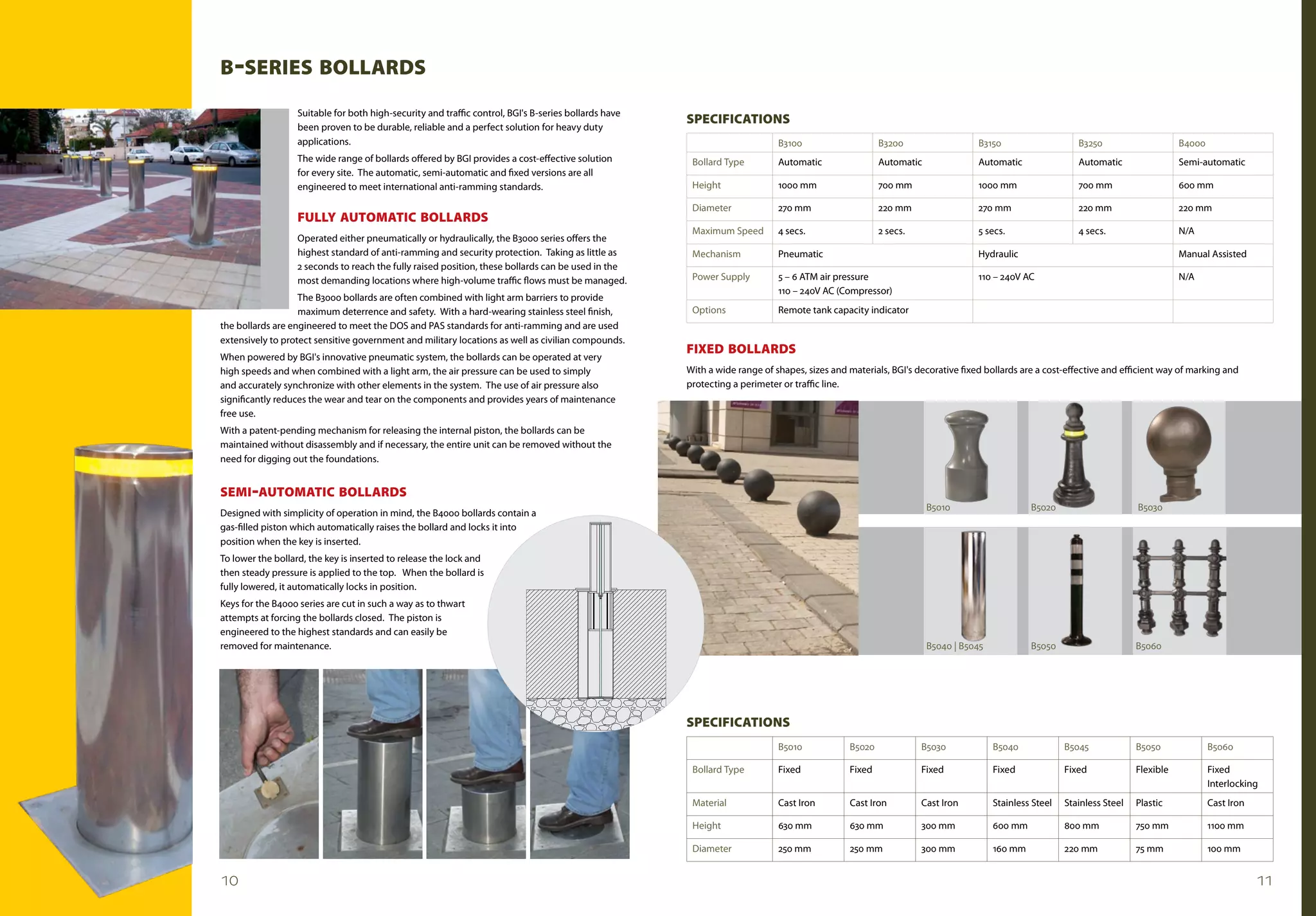 B -sERIEs BOLLARds
                   Suitable for both high-security and traffic control, BGI's B-series bollards have
                                                                                                       sPECIFICATIONs
                   been proven to be durable, reliable and a perfect solution for heavy duty
                   applications.                                                                                             B3100                    B3200                   B3150                    B3250                     B4000
                   The wide range of bollards offered by BGI provides a cost-effective solution         Bollard Type         Automatic                Automatic               Automatic                Automatic                 Semi-automatic
                   for every site. The automatic, semi-automatic and fixed versions are all
                   engineered to meet international anti-ramming standards.                             Height               1000 mm                  700 mm                  1000 mm                  700 mm                    600 mm

                                                                                                        Diameter             270 mm                   220 mm                  270 mm                   220 mm                    220 mm
                   FuLLy AuTOmATIC BOLLARds
                                                                                                        Maximum Speed        4 secs.                  2 secs.                 5 secs.                  4 secs.                   N/A
                   Operated either pneumatically or hydraulically, the B3000 series offers the
                   highest standard of anti-ramming and security protection. Taking as little as        Mechanism            Pneumatic                                        Hydraulic                                          Manual Assisted
                   2 seconds to reach the fully raised position, these bollards can be used in the
                   most demanding locations where high-volume traffic flows must be managed.            Power Supply         5 – 6 ATM air pressure                           110 – 240V AC                                      N/A
                                                                                                                             110 – 240V AC (Compressor)
                   The B3000 bollards are often combined with light arm barriers to provide
                   maximum deterrence and safety. With a hard-wearing stainless steel finish,           Options              Remote tank capacity indicator
the bollards are engineered to meet the DOS and PAS standards for anti-ramming and are used
extensively to protect sensitive government and military locations as well as civilian compounds.
                                                                                                       FIxEd BOLLARds
When powered by BGI's innovative pneumatic system, the bollards can be operated at very
high speeds and when combined with a light arm, the air pressure can be used to simply                 With a wide range of shapes, sizes and materials, BGI's decorative fixed bollards are a cost-effective and efficient way of marking and
and accurately synchronize with other elements in the system. The use of air pressure also             protecting a perimeter or traffic line.
significantly reduces the wear and tear on the components and provides years of maintenance
free use.
With a patent-pending mechanism for releasing the internal piston, the bollards can be
maintained without disassembly and if necessary, the entire unit can be removed without the
need for digging out the foundations.


sEmI -AuTOmATIC BOLLARds
                                                                                                                                                                  B5010                    B5020                      B5030
Designed with simplicity of operation in mind, the B4000 bollards contain a
gas-filled piston which automatically raises the bollard and locks it into
position when the key is inserted.
To lower the bollard, the key is inserted to release the lock and
then steady pressure is applied to the top. When the bollard is
fully lowered, it automatically locks in position.
Keys for the B4000 series are cut in such a way as to thwart
attempts at forcing the bollards closed. The piston is
engineered to the highest standards and can easily be
removed for maintenance.                                                                                                                                          B5040 | B5045            B5050                      B5060




                                                                                                       sPECIFICATIONs
                                                                                                                             B5010            B5020             B5030             B5040             B5045             B5050              B5060

                                                                                                        Bollard Type         Fixed            Fixed             Fixed             Fixed             Fixed             Flexible           Fixed
                                                                                                                                                                                                                                         Interlocking
                                                                                                        Material             Cast Iron        Cast Iron         Cast Iron         Stainless Steel   Stainless Steel   Plastic            Cast Iron

                                                                                                        Height               630 mm           630 mm            300 mm            600 mm            800 mm            750 mm             1100 mm

                                                                                                        Diameter             250 mm           250 mm            300 mm            160 mm            220 mm            75 mm              100 mm


10                                                                                                                                                                                                                                                   11
 