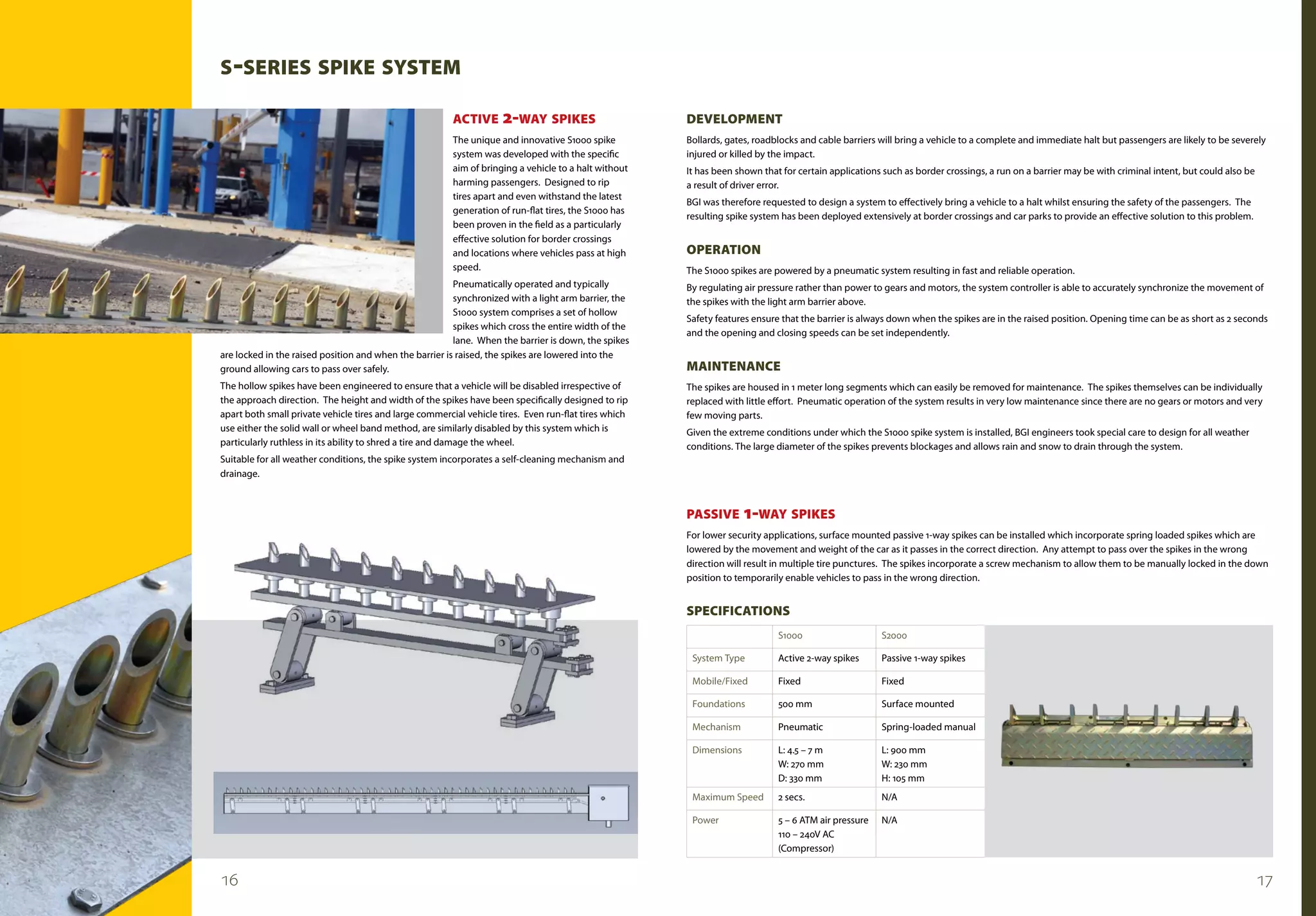 s -sERIEs sPIKE sysTEm

                                                         ACTIvE      2-WAy sPIKEs                      dEvELOPmENT
                                                         The unique and innovative S1000 spike         Bollards, gates, roadblocks and cable barriers will bring a vehicle to a complete and immediate halt but passengers are likely to be severely
                                                         system was developed with the specific        injured or killed by the impact.
                                                         aim of bringing a vehicle to a halt without   It has been shown that for certain applications such as border crossings, a run on a barrier may be with criminal intent, but could also be
                                                         harming passengers. Designed to rip           a result of driver error.
                                                         tires apart and even withstand the latest
                                                                                                       BGI was therefore requested to design a system to effectively bring a vehicle to a halt whilst ensuring the safety of the passengers. The
                                                         generation of run-flat tires, the S1000 has
                                                                                                       resulting spike system has been deployed extensively at border crossings and car parks to provide an effective solution to this problem.
                                                         been proven in the field as a particularly
                                                         effective solution for border crossings
                                                         and locations where vehicles pass at high     OPERATION
                                                         speed.                                        The S1000 spikes are powered by a pneumatic system resulting in fast and reliable operation.
                                                         Pneumatically operated and typically          By regulating air pressure rather than power to gears and motors, the system controller is able to accurately synchronize the movement of
                                                         synchronized with a light arm barrier, the    the spikes with the light arm barrier above.
                                                         S1000 system comprises a set of hollow
                                                                                                       Safety features ensure that the barrier is always down when the spikes are in the raised position. Opening time can be as short as 2 seconds
                                                         spikes which cross the entire width of the
                                                                                                       and the opening and closing speeds can be set independently.
                                                         lane. When the barrier is down, the spikes
are locked in the raised position and when the barrier is raised, the spikes are lowered into the
ground allowing cars to pass over safely.                                                              mAINTENANCE
The hollow spikes have been engineered to ensure that a vehicle will be disabled irrespective of       The spikes are housed in 1 meter long segments which can easily be removed for maintenance. The spikes themselves can be individually
the approach direction. The height and width of the spikes have been specifically designed to rip      replaced with little effort. Pneumatic operation of the system results in very low maintenance since there are no gears or motors and very
apart both small private vehicle tires and large commercial vehicle tires. Even run-flat tires which   few moving parts.
use either the solid wall or wheel band method, are similarly disabled by this system which is         Given the extreme conditions under which the S1000 spike system is installed, BGI engineers took special care to design for all weather
particularly ruthless in its ability to shred a tire and damage the wheel.                             conditions. The large diameter of the spikes prevents blockages and allows rain and snow to drain through the system.
Suitable for all weather conditions, the spike system incorporates a self-cleaning mechanism and
drainage.



                                                                                                       PAssIvE       1-WAy sPIKEs
                                                                                                       For lower security applications, surface mounted passive 1-way spikes can be installed which incorporate spring loaded spikes which are
                                                                                                       lowered by the movement and weight of the car as it passes in the correct direction. Any attempt to pass over the spikes in the wrong
                                                                                                       direction will result in multiple tire punctures. The spikes incorporate a screw mechanism to allow them to be manually locked in the down
                                                                                                       position to temporarily enable vehicles to pass in the wrong direction.


                                                                                                       sPECIFICATIONs
                                                                                                                             S1000                    S2000

                                                                                                        System Type          Active 2-way spikes      Passive 1-way spikes

                                                                                                        Mobile/Fixed         Fixed                    Fixed

                                                                                                        Foundations          500 mm                   Surface mounted

                                                                                                        Mechanism            Pneumatic                Spring-loaded manual

                                                                                                        Dimensions           L: 4.5 – 7 m             L: 900 mm
                                                                                                                             W: 270 mm                W: 230 mm
                                                                                                                             D: 330 mm                H: 105 mm
                                                                                                        Maximum Speed        2 secs.                  N/A

                                                                                                        Power                5 – 6 ATM air pressure   N/A
                                                                                                                             110 – 240V AC
                                                                                                                             (Compressor)


16                                                                                                                                                                                                                                                   17
 