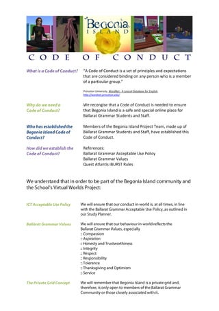 “A Code of Conduct is a set of principles and expectations
that are considered binding on any person who is a member
of a particular group.”

Princeton University, WordNet - A Lexical Database for English,
http://wordnet.princeton.edu/


We recongise that a Code of Conduct is needed to ensure
that Begonia Island is a safe and special online place for
Ballarat Grammar Students and Staff.

Members of the Begonia Island Project Team, made up of
Ballarat Grammar Students and Staff, have established this
Code of Conduct.

References:
Ballarat Grammar Acceptable Use Policy
Ballarat Grammar Values
Quest Atlantis iBURST Rules
 