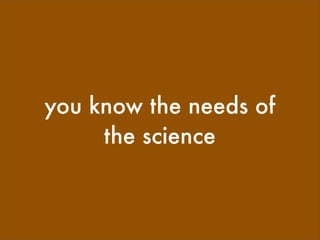 you know the needs of
     the science
 