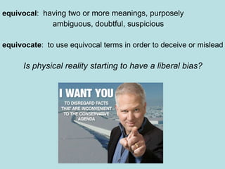 equivocal :  having two or more meanings, purposely ambiguous, doubtful, suspicious equivocate :  to use equivocal terms in order to deceive or mislead Is physical reality starting to have a liberal bias? 