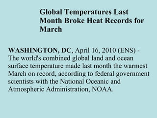 Global Temperatures Last Month Broke Heat Records for March WASHINGTON, DC , April 16, 2010 (ENS) - The world's combined global land and ocean surface temperature made last month the warmest March on record, according to federal government scientists with the National Oceanic and Atmospheric Administration, NOAA. 