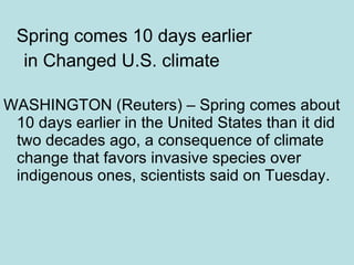 Spring comes 10 days earlier in Changed U.S. climate WASHINGTON (Reuters) – Spring comes about 10 days earlier in the United States than it did two decades ago, a consequence of climate change that favors invasive species over indigenous ones, scientists said on Tuesday. 