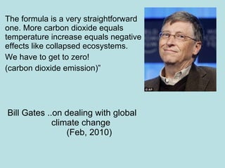 The formula is a very straightforward one. More carbon dioxide equals temperature increase equals negative effects like collapsed ecosystems.  We have to get to zero!  (carbon dioxide emission)”   Bill Gates ..on dealing with global    climate change     (Feb, 2010) 