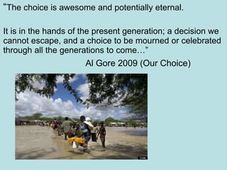 “ The choice is awesome and potentially eternal. It is in the hands of the present generation; a decision we cannot escape, and a choice to be mourned or celebrated through all the generations to come…”   Al Gore 2009 (Our Choice) 