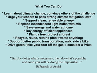 What You Can Do   *  Learn about climate change, convince others of the challenge * Urge your leaders to pass strong climate mitigation laws * Support clean, renewable energy * Replace incandescent light-bulbs with cfls * Save energy and water at home * Buy energy-efficient appliances  * Plant a tree, protect a forest * Recycle, reuse, rethink (don’t waste anything)  * Support better public transportation, walk, ride a bike. * Drive green (take your foot off the gas!), consider a Prius   “ Start by doing what’s necessary, then do what’s possible,    and soon you will be doing the impossible…” St Francis of Assisi 