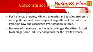 Corporate social responsibility
• The regulatory part develop standard measures.
• For instance, brewery, Mining, tanneries and textiles are seen as
most pollutant and non-compliant regardless of the Industrial
Pollution Law and associated Proclamation in force.
• Because of the above mentioned challenges the citizen forced
to damage some industry and plants for the last few years.
 