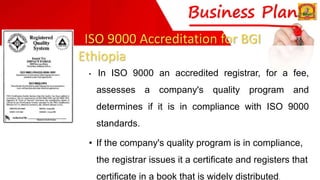 ISO 9000 Accreditation for BGI
Ethiopia
• In ISO 9000 an accredited registrar, for a fee,
assesses a company's quality program and
determines if it is in compliance with ISO 9000
standards.
• If the company's quality program is in compliance,
the registrar issues it a certificate and registers that
certificate in a book that is widely distributed.
 