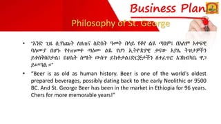 Philosophy of St. George
• “አንድ ጊዜ ሲጎነጩት ለዘጠና ስድስት ዓመት በላይ የቆየ ልዪ ጣዕም፤ በአለም አቀፍዊ
ባለሙያ በሆኑ የተጠመቀ ጣዕሙ ልዪ የሆነ ኢትዮጵያዊ ቃናው አያሌ ትዝታዎችን
ይቀሰቅስቦታል፤ በሀሴት ስሜት ውስጥ ይከቶታል፤ድርጅታችን ለተፈጥሮ እንክብካቤ ዋጋ
ይሠጣል ።”
• “Beer is as old as human history. Beer is one of the world's oldest
prepared beverages, possibly dating back to the early Neolithic or 9500
BC. And St. George Beer has been in the market in Ethiopia for 96 years.
Chers for more memorable years!”
 