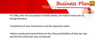 History
•In 1936, after the occupation of Addis Ababa, the Italians took over St.
George Brewery.
•Installment of new machineries and the expansion done
•Italians produced reached three to four thousand bottles of beer per day
and the first draft beer was introduced
 