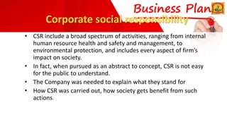 Corporate social responsibility
• CSR include a broad spectrum of activities, ranging from internal
human resource health and safety and management, to
environmental protection, and includes every aspect of firm’s
impact on society.
• In fact, when pursued as an abstract to concept, CSR is not easy
for the public to understand.
• The Company was needed to explain what they stand for
• How CSR was carried out, how society gets benefit from such
actions.
 