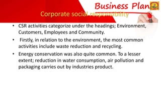 Corporate social responsibility
• CSR activities categorize under the headings; Environment,
Customers, Employees and Community.
• Firstly, in relation to the environment, the most common
activities include waste reduction and recycling.
• Energy conservation was also quite common. To a lesser
extent; reduction in water consumption, air pollution and
packaging carries out by industries product.
 