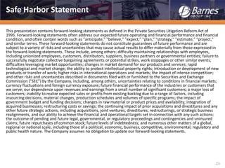 -23-
Safe Harbor Statement
This presentation contains forward-looking statements as defined in the Private Securities Litigation Reform Act of
1995. Forward-looking statements often address our expected future operating and financial performance and financial
condition, and often contain words such as "anticipate," "believe," "expect," "plan," "strategy," "estimate," "project,"
and similar terms. These forward-looking statements do not constitute guarantees of future performance and are
subject to a variety of risks and uncertainties that may cause actual results to differ materially from those expressed in
the forward-looking statements. These include, among others: difficulty maintaining relationships with employees,
including unionized employees, customers, distributors, suppliers, business partners or governmental entities; failure to
successfully negotiate collective bargaining agreements or potential strikes, work stoppages or other similar events;
difficulties leveraging market opportunities; changes in market demand for our products and services; rapid
technological and market change; the ability to protect intellectual property rights; introduction or development of new
products or transfer of work; higher risks in international operations and markets; the impact of intense competition;
and other risks and uncertainties described in documents filed with or furnished to the Securities and Exchange
Commission ("SEC") by the Company, including, among others, uncertainties relating to conditions in financial markets;
currency fluctuations and foreign currency exposure; future financial performance of the industries or customers that
we serve; our dependence upon revenues and earnings from a small number of significant customers; a major loss of
customers; inability to realize expected sales or profits from existing backlog due to a range of factors, including
insourcing decisions, material changes, production schedules and volumes of specific programs; the impact of
government budget and funding decisions; changes in raw material or product prices and availability; integration of
acquired businesses; restructuring costs or savings; the continuing impact of prior acquisitions and divestitures and any
other future strategic actions, including acquisitions, joint ventures, divestitures, restructurings, or strategic business
realignments, and our ability to achieve the financial and operational targets set in connection with any such actions;
the outcome of pending and future legal, governmental, or regulatory proceedings and contingencies and uninsured
claims; future repurchases of common stock; future levels of indebtedness; and numerous other matters of a global,
regional or national scale, including those of a political, economic, business, competitive, environmental, regulatory and
public health nature. The Company assumes no obligation to update our forward-looking statements.
 