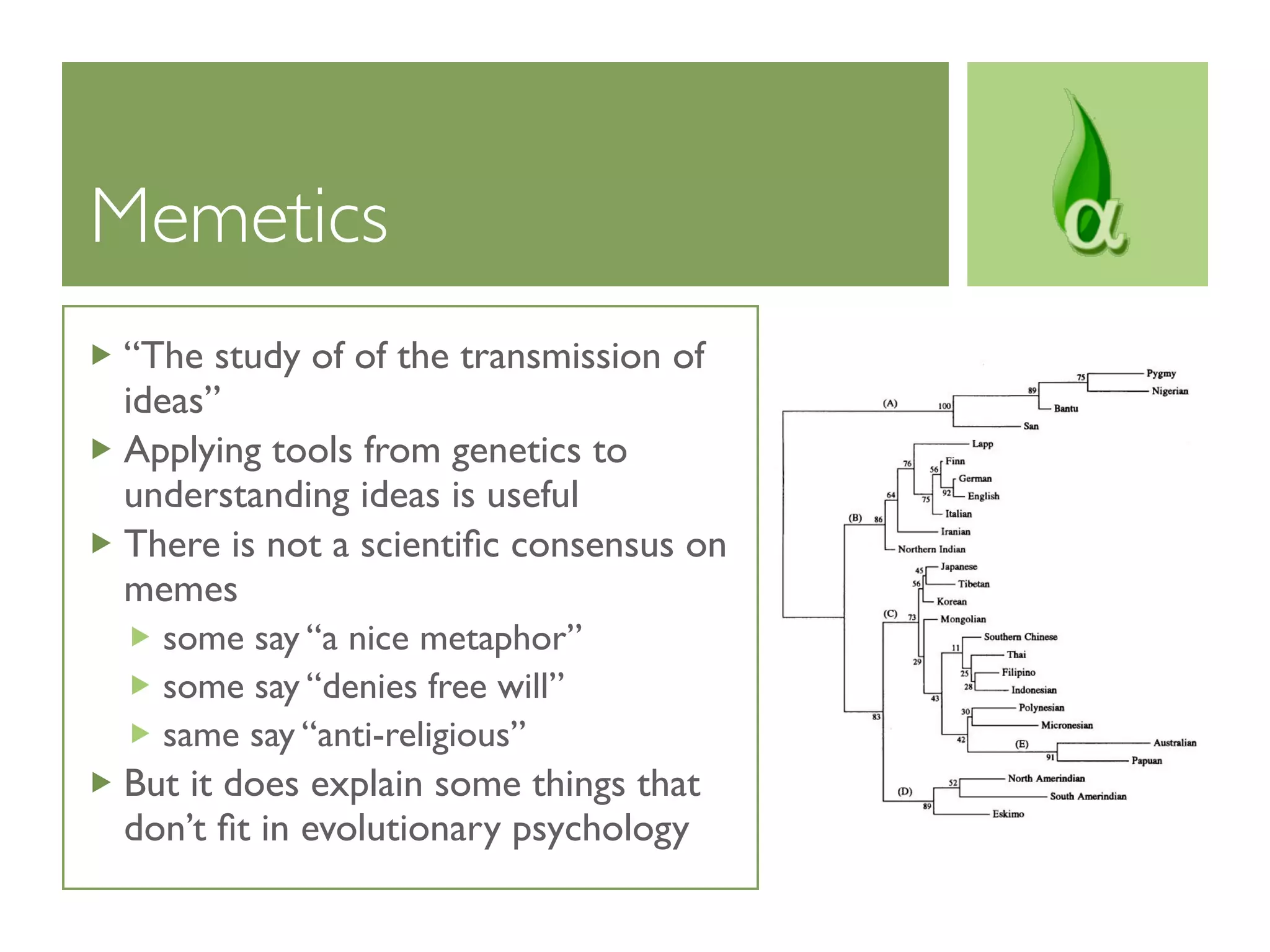 Memetics
“The study of of the transmission of
ideas”
Applying tools from genetics to
understanding ideas is useful
There is not a scientiﬁc consensus on
memes
  some say “a nice metaphor”
  some say “denies free will”
  same say “anti-religious”
But it does explain some things that
don’t ﬁt in evolutionary psychology
 