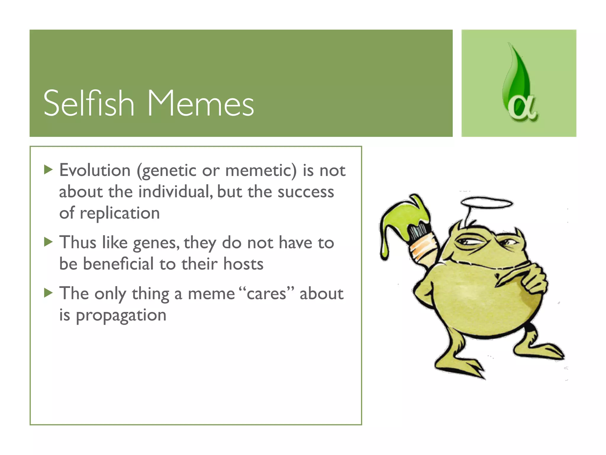 Selﬁsh Memes
Evolution (genetic or memetic) is not
about the individual, but the success
of replication
Thus like genes, they do not have to
be beneﬁcial to their hosts
The only thing a meme “cares” about
is propagation
 