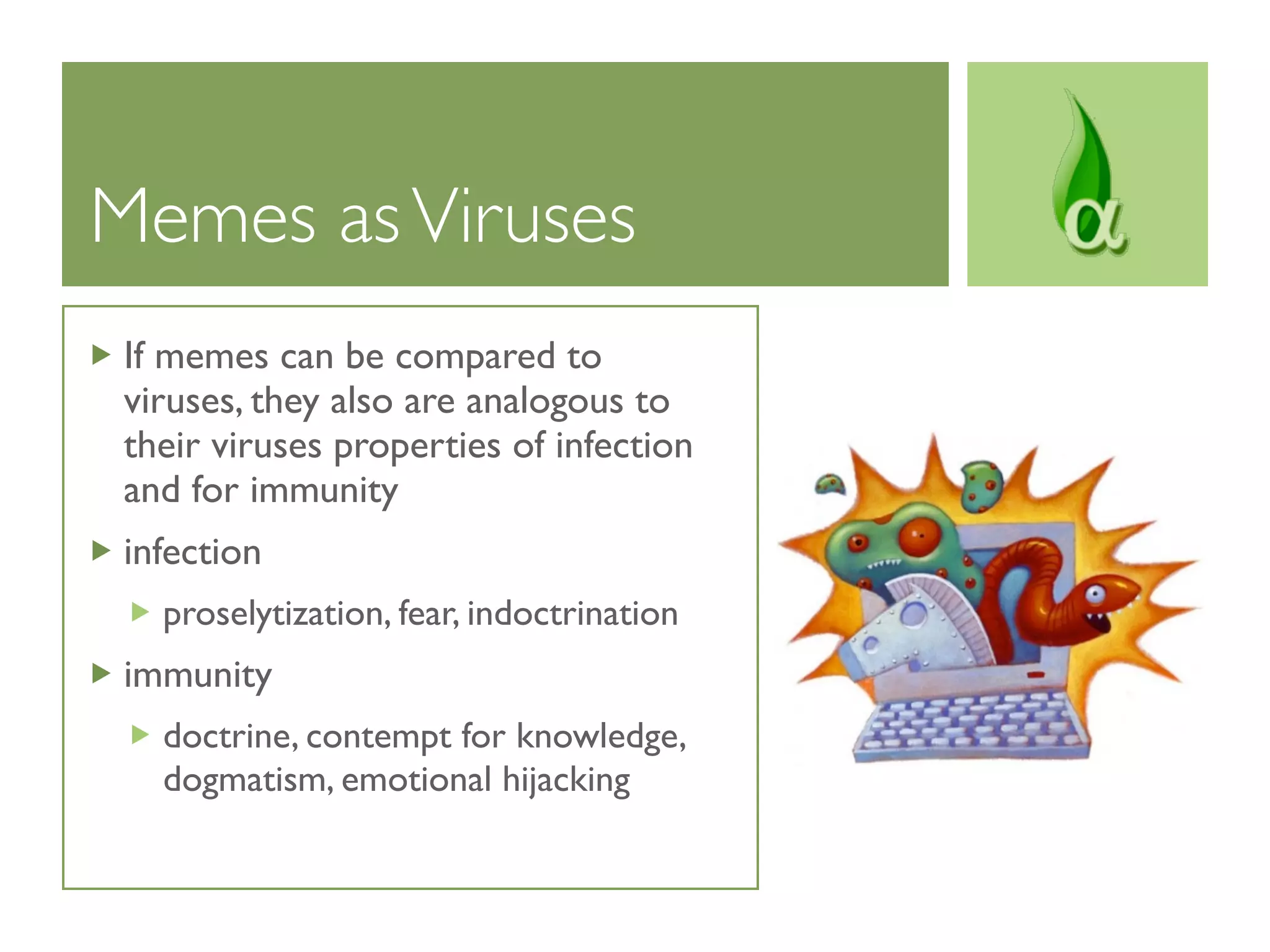 Memes as Viruses
 If memes can be compared to
 viruses, they also are analogous to
 their viruses properties of infection
 and for immunity
 infection
   proselytization, fear, indoctrination
 immunity
   doctrine, contempt for knowledge,
   dogmatism, emotional hijacking
 