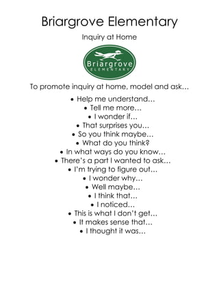Briargrove Elementary
             Inquiry at Home




To promote inquiry at home, model and ask…
             Help me understand…
                  Tell me more…
                    I wonder if…
               That surprises you…
             So you think maybe…
               What do you think?
         In what ways do you know…
       There’s a part I wanted to ask…
            I’m trying to figure out…
                  I wonder why…
                   Well maybe…
                    I think that…
                     I noticed…
            This is what I don’t get…
              It makes sense that…
                I thought it was…
 