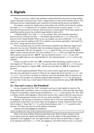 7
3. Signals
There is a very easy, simple, and sometimes useful method for one process to bug another:
signals. Basically, one process can “raise” a signal and have it delivered to another process. The
destination process' signal handler (just a function) is invoked and the process can handle it.
For instance, one process might want to stop another one, and this can be done by sending
the signal SIGSTOP to that process. To continue, the process has to receive signal SIGCONT.
How does the process know to do this when it receives a certain signal? Well, many signals are
predefined and the process has a default signal handler to deal with it.
A default handler? Yes. Take SIGINT for example. This is the interrupt signal that a
process receives when the user hits ^C. The default signal handler for SIGINT causes the
process to exit! Sound familiar? Well, as you can imagine, you can override the SIGINT to do
whatever you want (or nothing at all!) You could have your process printf() “Interrupt?! No
way, Jose!” and go about its merry business.
So now you know that you can have your process respond to just about any signal in just
about any way you want. Naturally, there are exceptions because otherwise it would be too
easy to understand. Take the ever popular SIGKILL, signal #9. Have you ever typed “kill -9
nnnn” to kill a runaway process? You were sending it SIGKILL. Now you might also remember
that no process can get out of a “kill -9”, and you would be correct. SIGKILL is one of the
signals you can't add your own signal handler for. The aforementioned SIGSTOP is also in this
category.
(Aside: you often use the Unix “kill” command without specifying a signal to send...so
what signal is it? The answer: SIGTERM. You can write your own handler for SIGTERM so your
process won't respond to a regular “kill”, and the user must then use “kill -9” to destroy the
process.)
Are all the signals predefined? What if you want to send a signal that has significance
that only you understand to a process? There are two signals that aren't reserved: SIGUSR1 and
SIGUSER2. You are free to use these for whatever you want and handle them in whatever way
you choose. (For example, my cd player program might respond to SIGUSR1 by advancing to
the next track. In this way, I could control it from the command line by typing “kill -SIGUSR1
nnnn”.)
3.1. You can't SIGKILL the President!
As you can guess the Unix “kill” command is one way to send signals to a process. By
sheer unbelievable coincidence, there is a system call called kill() which does the same thing.
It takes for its argument a signal number (as defined in signal.h) and a process ID. Also, there
is a library routine called raise() which can be used to raise a signal within the same process.
The burning question remains: how do you catch a speeding SIGTERM? You need to use
the signal() call and pass it a pointer to a function that is to be your signal handler. Never
used pointers to functions? (You must check out the qsort() routine sometime!) Don't worry,
they're simple: if “foo(”hi!“);” is a call to function foo(), then “foo” is a pointer to that
function. You don't even have to use the address-of operator.
Anyway, here's the signal() breakdown:
void (*signal(int sig, void (*func)(int)))(int);
What is the name of Bruce Dickinson does that mean? Well, the basic situation is this:
we are going to pass the signal to be handled as well as the address of the signal handler as
arguments to the signal() call. The signal handler function that you define takes a single int
as an argument, and returns void. Now, the signal() call returns either an error, or a pointer
 