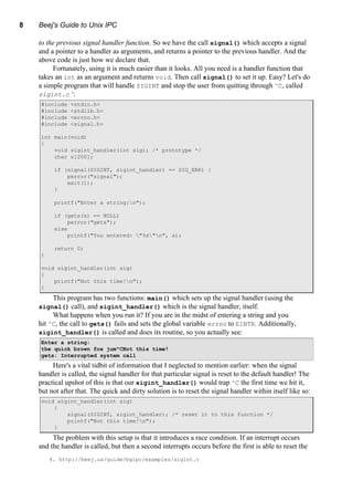 8 Beej's Guide to Unix IPC
to the previous signal handler function. So we have the call signal() which accepts a signal
and a pointer to a handler as arguments, and returns a pointer to the previous handler. And the
above code is just how we declare that.
Fortunately, using it is much easier than it looks. All you need is a handler function that
takes an int as an argument and returns void. Then call signal() to set it up. Easy? Let's do
a simple program that will handle SIGINT and stop the user from quitting through ^C, called
sigint.c 4
:
#include <stdio.h>
#include <stdlib.h>
#include <errno.h>
#include <signal.h>
int main(void)
{
void sigint_handler(int sig); /* prototype */
char s[200];
if (signal(SIGINT, sigint_handler) == SIG_ERR) {
perror("signal");
exit(1);
}
printf("Enter a string:n");
if (gets(s) == NULL)
perror("gets");
else
printf("You entered: "%s"n", s);
return 0;
}
void sigint_handler(int sig)
{
printf("Not this time!n");
}
This program has two functions: main() which sets up the signal handler (using the
signal() call), and sigint_handler() which is the signal handler, itself.
What happens when you run it? If you are in the midst of entering a string and you
hit ^C, the call to gets() fails and sets the global variable errno to EINTR. Additionally,
sigint_handler() is called and does its routine, so you actually see:
Enter a string:
the quick brown fox jum^CNot this time!
gets: Interrupted system call
Here's a vital tidbit of information that I neglected to mention earlier: when the signal
handler is called, the signal handler for that particular signal is reset to the default handler! The
practical upshot of this is that our sigint_handler() would trap ^C the first time we hit it,
but not after that. The quick and dirty solution is to reset the signal handler within itself like so:
void sigint_handler(int sig)
{
signal(SIGINT, sigint_handler); /* reset it to this function */
printf("Not this time!n");
}
The problem with this setup is that it introduces a race condition. If an interrupt occurs
and the handler is called, but then a second interrupts occurs before the first is able to reset the
4. http://beej.us/guide/bgipc/examples/sigint.c
 