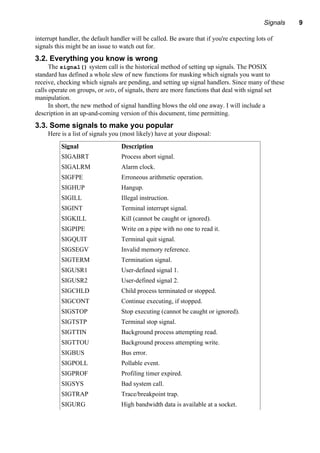 Signals 9
interrupt handler, the default handler will be called. Be aware that if you're expecting lots of
signals this might be an issue to watch out for.
3.2. Everything you know is wrong
The signal() system call is the historical method of setting up signals. The POSIX
standard has defined a whole slew of new functions for masking which signals you want to
receive, checking which signals are pending, and setting up signal handlers. Since many of these
calls operate on groups, or sets, of signals, there are more functions that deal with signal set
manipulation.
In short, the new method of signal handling blows the old one away. I will include a
description in an up-and-coming version of this document, time permitting.
3.3. Some signals to make you popular
Here is a list of signals you (most likely) have at your disposal:
Signal Description
SIGABRT Process abort signal.
SIGALRM Alarm clock.
SIGFPE Erroneous arithmetic operation.
SIGHUP Hangup.
SIGILL Illegal instruction.
SIGINT Terminal interrupt signal.
SIGKILL Kill (cannot be caught or ignored).
SIGPIPE Write on a pipe with no one to read it.
SIGQUIT Terminal quit signal.
SIGSEGV Invalid memory reference.
SIGTERM Termination signal.
SIGUSR1 User-defined signal 1.
SIGUSR2 User-defined signal 2.
SIGCHLD Child process terminated or stopped.
SIGCONT Continue executing, if stopped.
SIGSTOP Stop executing (cannot be caught or ignored).
SIGTSTP Terminal stop signal.
SIGTTIN Background process attempting read.
SIGTTOU Background process attempting write.
SIGBUS Bus error.
SIGPOLL Pollable event.
SIGPROF Profiling timer expired.
SIGSYS Bad system call.
SIGTRAP Trace/breakpoint trap.
SIGURG High bandwidth data is available at a socket.
 