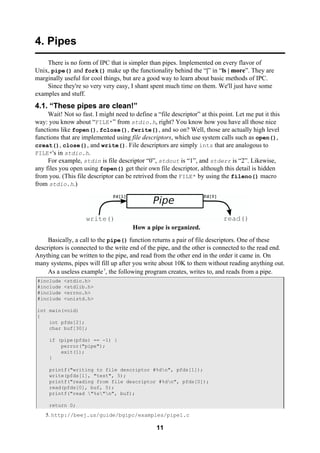 11
4. Pipes
There is no form of IPC that is simpler than pipes. Implemented on every flavor of
Unix, pipe() and fork() make up the functionality behind the “|” in “ls | more”. They are
marginally useful for cool things, but are a good way to learn about basic methods of IPC.
Since they're so very very easy, I shant spent much time on them. We'll just have some
examples and stuff.
4.1. “These pipes are clean!”
Wait! Not so fast. I might need to define a “file descriptor” at this point. Let me put it this
way: you know about “FILE*” from stdio.h, right? You know how you have all those nice
functions like fopen(), fclose(), fwrite(), and so on? Well, those are actually high level
functions that are implemented using file descriptors, which use system calls such as open(),
creat(), close(), and write(). File descriptors are simply ints that are analogous to
FILE*'s in stdio.h.
For example, stdin is file descriptor “0”, stdout is “1”, and stderr is “2”. Likewise,
any files you open using fopen() get their own file descriptor, although this detail is hidden
from you. (This file descriptor can be retrived from the FILE* by using the fileno() macro
from stdio.h.)
How a pipe is organized.
Basically, a call to the pipe() function returns a pair of file descriptors. One of these
descriptors is connected to the write end of the pipe, and the other is connected to the read end.
Anything can be written to the pipe, and read from the other end in the order it came in. On
many systems, pipes will fill up after you write about 10K to them without reading anything out.
As a useless example5
, the following program creates, writes to, and reads from a pipe.
#include <stdio.h>
#include <stdlib.h>
#include <errno.h>
#include <unistd.h>
int main(void)
{
int pfds[2];
char buf[30];
if (pipe(pfds) == -1) {
perror("pipe");
exit(1);
}
printf("writing to file descriptor #%dn", pfds[1]);
write(pfds[1], "test", 5);
printf("reading from file descriptor #%dn", pfds[0]);
read(pfds[0], buf, 5);
printf("read "%s"n", buf);
return 0;
5. http://beej.us/guide/bgipc/examples/pipe1.c
 