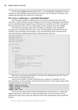 12 Beej's Guide to Unix IPC
}
As you can see, pipe() takes an array of two ints as an argument. Assuming no errors, it
connects two file descriptors and returns them in the array. The first element of the array is the
reading-end of the pipe, the second is the writing end.
4.2. fork() and pipe()—you have the power!
From the above example, it's pretty hard to see how these would even be useful. Well,
since this is an IPC document, let's put a fork() in the mix and see what happens. Pretend that
you are a top federal agent assigned to get a child process to send the word “test” to the parent.
Not very glamorous, but no one ever said computer science would be the X-Files, Mulder.
First, we'll have the parent make a pipe. Secondly, we'll fork(). Now, the fork()
man page tells us that the child will receive a copy of all the parent's file descriptors, and this
includes a copy of the pipe's file descriptors. Alors, the child will be able to send stuff to the
write-end of the pipe, and the parent will get it off the read-end. Like this6
:
#include <stdio.h>
#include <stdlib.h>
#include <errno.h>
#include <sys/types.h>
#include <unistd.h>
int main(void)
{
int pfds[2];
char buf[30];
pipe(pfds);
if (!fork()) {
printf(" CHILD: writing to the pipen");
write(pfds[1], "test", 5);
printf(" CHILD: exitingn");
exit(0);
} else {
printf("PARENT: reading from pipen");
read(pfds[0], buf, 5);
printf("PARENT: read "%s"n", buf);
wait(NULL);
}
return 0;
}
Please note, your programs should have a lot more error checking than mine do. I leave it
out on occasion to help keep things clear.
Anyway, this example is just like the previous one, except now we fork() of a new
process and have it write to the pipe, while the parent reads from it. The resultant output will be
something similar to the following:
PARENT: reading from pipe
CHILD: writing to the pipe
CHILD: exiting
PARENT: read "test"
In this case, the parent tried to read from the pipe before the child writes to it. When this
happens, the parent is said to block, or sleep, until data arrives to be read. It seems that the
parent tried to read, went to sleep, the child wrote and exited, and the parent woke up and read
the data.
6. http://beej.us/guide/bgipc/examples/pipe2.c
 