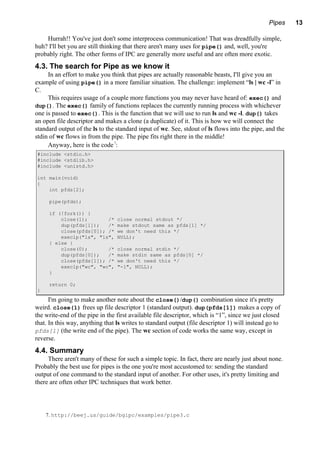 Pipes 13
Hurrah!! You've just don't some interprocess communication! That was dreadfully simple,
huh? I'll bet you are still thinking that there aren't many uses for pipe() and, well, you're
probably right. The other forms of IPC are generally more useful and are often more exotic.
4.3. The search for Pipe as we know it
In an effort to make you think that pipes are actually reasonable beasts, I'll give you an
example of using pipe() in a more familiar situation. The challenge: implement “ls | wc -l” in
C.
This requires usage of a couple more functions you may never have heard of: exec() and
dup(). The exec() family of functions replaces the currently running process with whichever
one is passed to exec(). This is the function that we will use to run ls and wc -l. dup() takes
an open file descriptor and makes a clone (a duplicate) of it. This is how we will connect the
standard output of the ls to the standard input of wc. See, stdout of ls flows into the pipe, and the
stdin of wc flows in from the pipe. The pipe fits right there in the middle!
Anyway, here is the code7
:
#include <stdio.h>
#include <stdlib.h>
#include <unistd.h>
int main(void)
{
int pfds[2];
pipe(pfds);
if (!fork()) {
close(1); /* close normal stdout */
dup(pfds[1]); /* make stdout same as pfds[1] */
close(pfds[0]); /* we don't need this */
execlp("ls", "ls", NULL);
} else {
close(0); /* close normal stdin */
dup(pfds[0]); /* make stdin same as pfds[0] */
close(pfds[1]); /* we don't need this */
execlp("wc", "wc", "-l", NULL);
}
return 0;
}
I'm going to make another note about the close()/dup() combination since it's pretty
weird. close(1) frees up file descriptor 1 (standard output). dup(pfds[1]) makes a copy of
the write-end of the pipe in the first available file descriptor, which is “1”, since we just closed
that. In this way, anything that ls writes to standard output (file descriptor 1) will instead go to
pfds[1] (the write end of the pipe). The wc section of code works the same way, except in
reverse.
4.4. Summary
There aren't many of these for such a simple topic. In fact, there are nearly just about none.
Probably the best use for pipes is the one you're most accustomed to: sending the standard
output of one command to the standard input of another. For other uses, it's pretty limiting and
there are often other IPC techniques that work better.
7. http://beej.us/guide/bgipc/examples/pipe3.c
 